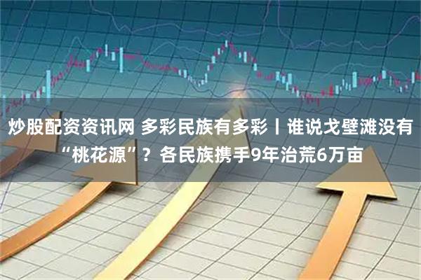 炒股配资资讯网 多彩民族有多彩丨谁说戈壁滩没有“桃花源”？各民族携手9年治荒6万亩
