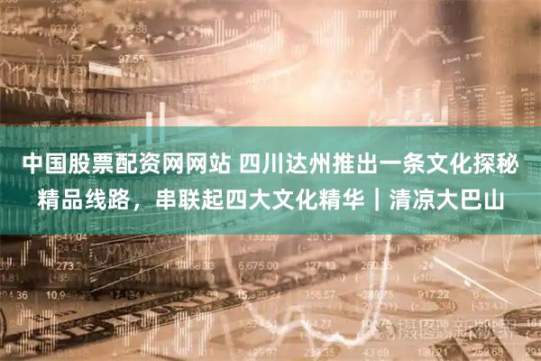 中国股票配资网网站 四川达州推出一条文化探秘精品线路，串联起四大文化精华｜清凉大巴山
