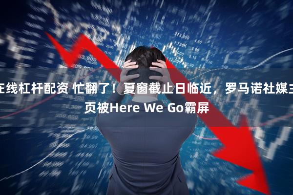 在线杠杆配资 忙翻了！夏窗截止日临近，罗马诺社媒主页被Here We Go霸屏