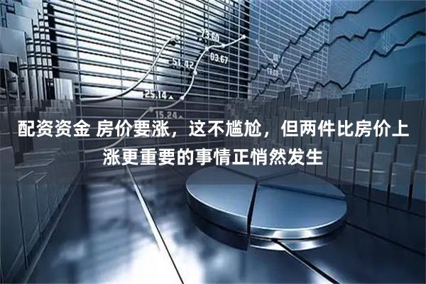 配资资金 房价要涨，这不尴尬，但两件比房价上涨更重要的事情正悄然发生