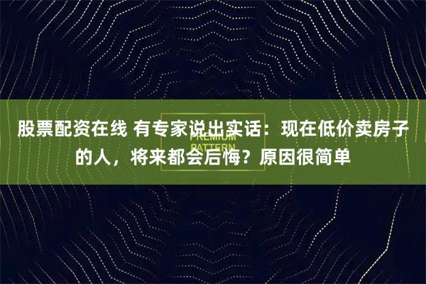 股票配资在线 有专家说出实话：现在低价卖房子的人，将来都会后悔？原因很简单